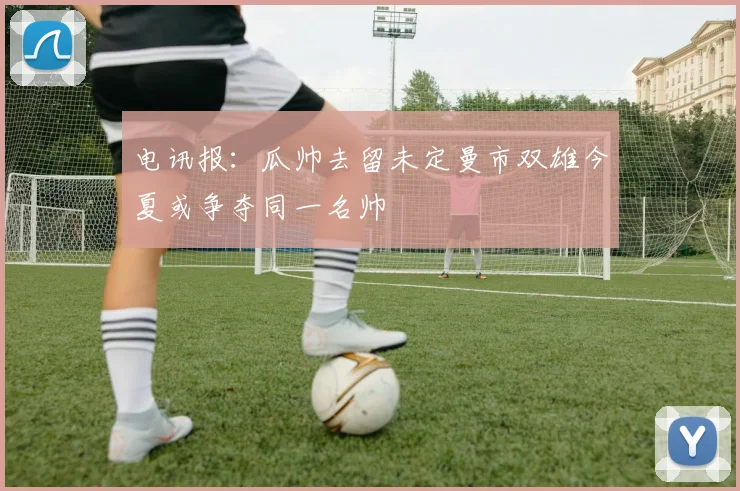 电讯报：瓜帅去留未定曼市双雄今夏或争夺同一名帅