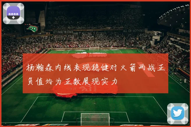 杨瀚森内线表现稳健对火箭两战正负值均为正数展现实力