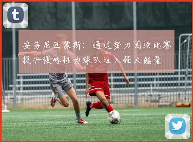 安芬尼西蒙斯：通过努力阅读比赛提升侵略性为球队注入强大能量