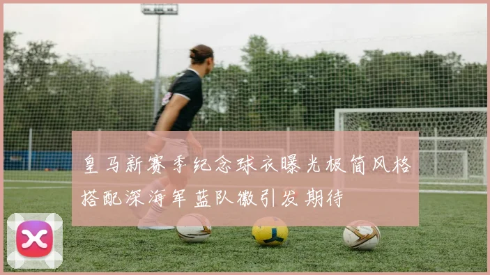 皇马新赛季纪念球衣曝光极简风格搭配深海军蓝队徽引发期待
