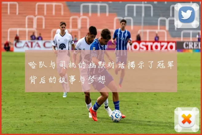 哈队与司机的幽默对话揭示了冠军背后的故事与梦想