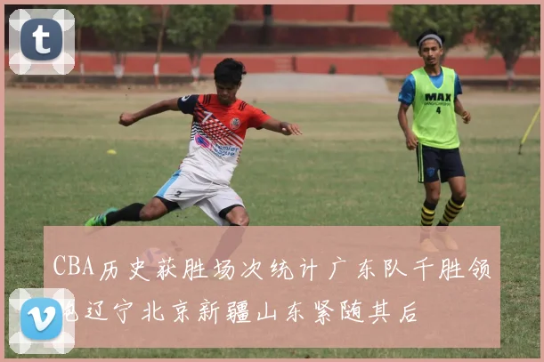 CBA历史获胜场次统计广东队千胜领跑辽宁北京新疆山东紧随其后