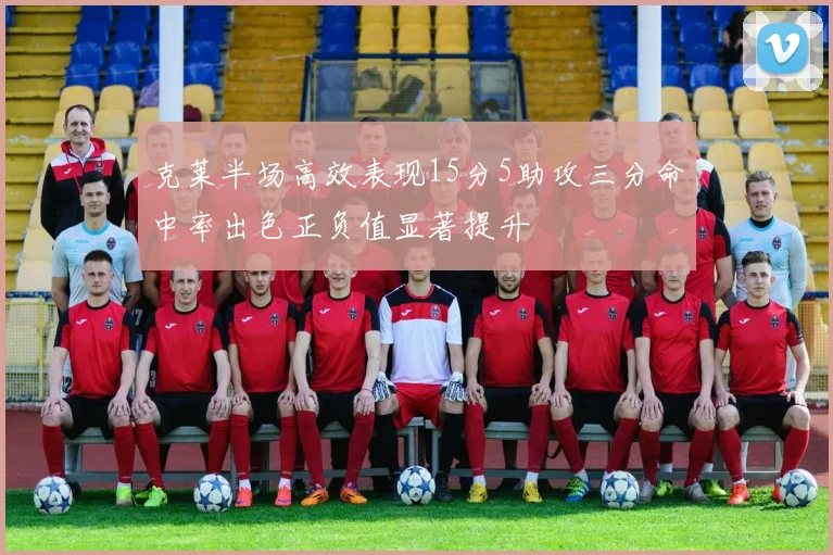 克莱半场高效表现15分5助攻三分命中率出色正负值显著提升