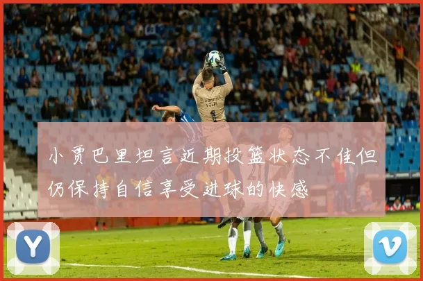 小贾巴里坦言近期投篮状态不佳但仍保持自信享受进球的快感
