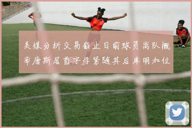 美媒分析交易截止日前球员离队概率唐斯居首字母紧随其后库明加位列第三